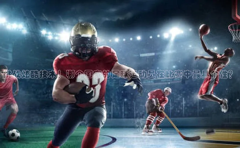 8868体育网页版入口路畅科技挑战炫酷技术！哪个国家的足球运动员在比赛中最具个性？