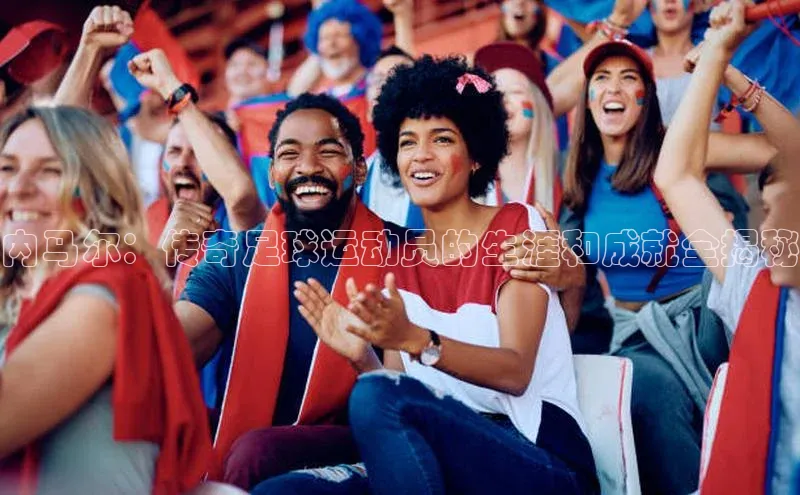 8868体育官方网页版百度众测内马尔：传奇足球运动员的生涯和成就全揭秘