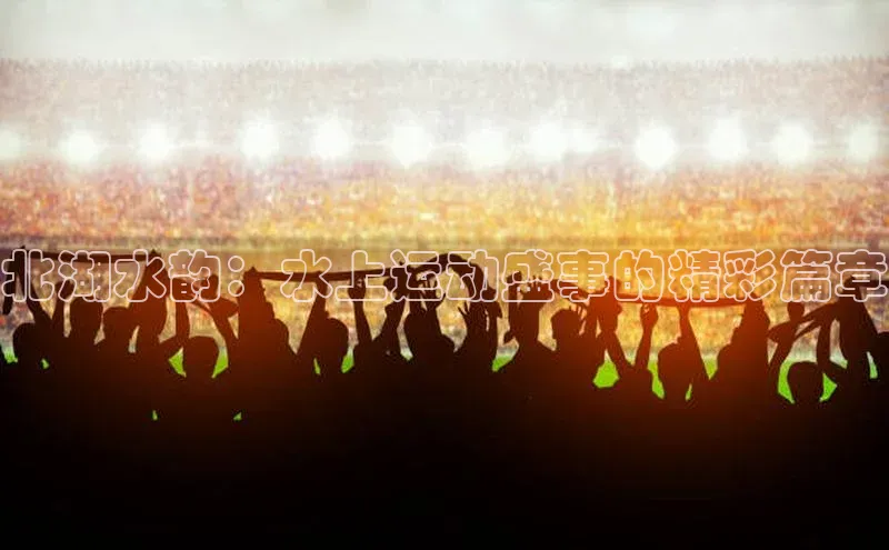 8868体育app下载平台文心一言北湖水韵：水上运动盛事的精彩篇章
