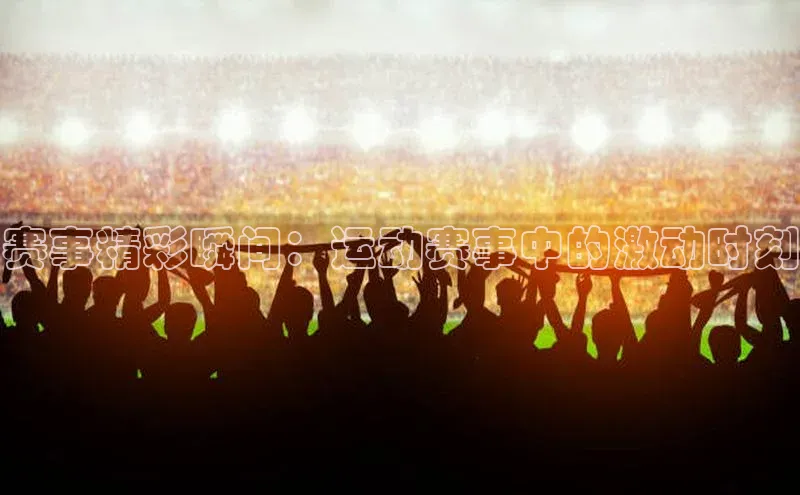 赛事精彩瞬间：运动赛事中的激动时刻