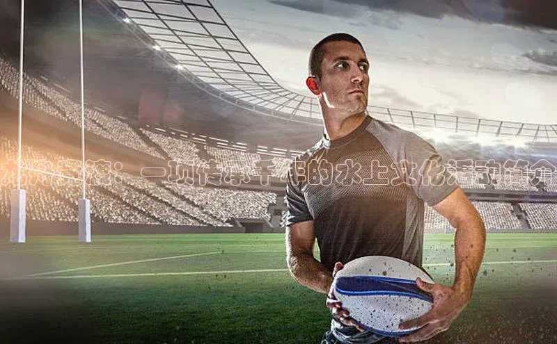 龙舟竞渡：一项传承千年的水上文化活动简介