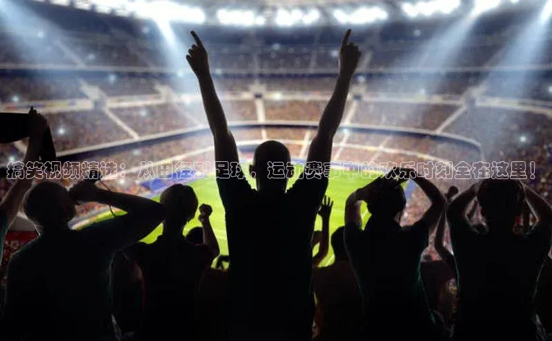 搞笑视频精选：从田径到足球，运动赛事中的欢乐时刻全在这里！