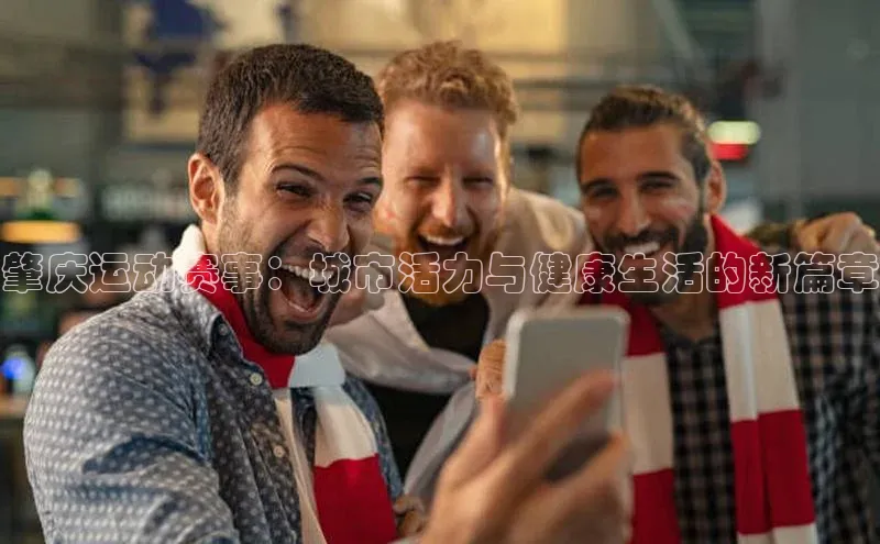 肇庆运动赛事：城市活力与健康生活的新篇章